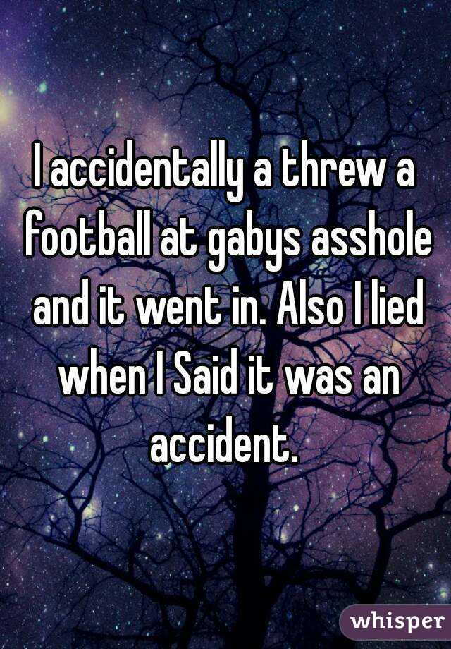 I accidentally a threw a football at gabys asshole and it went in. Also I lied when I Said it was an accident. 