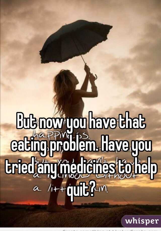 But now you have that eating problem. Have you tried any medicines to help quit?