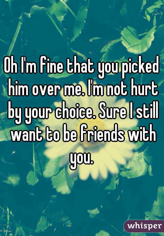 Oh I'm fine that you picked him over me. I'm not hurt by your choice. Sure I still want to be friends with you. 