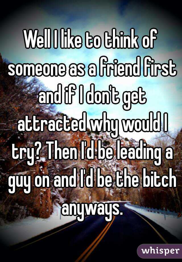 Well I like to think of someone as a friend first and if I don't get attracted why would I try? Then I'd be leading a guy on and I'd be the bitch anyways.