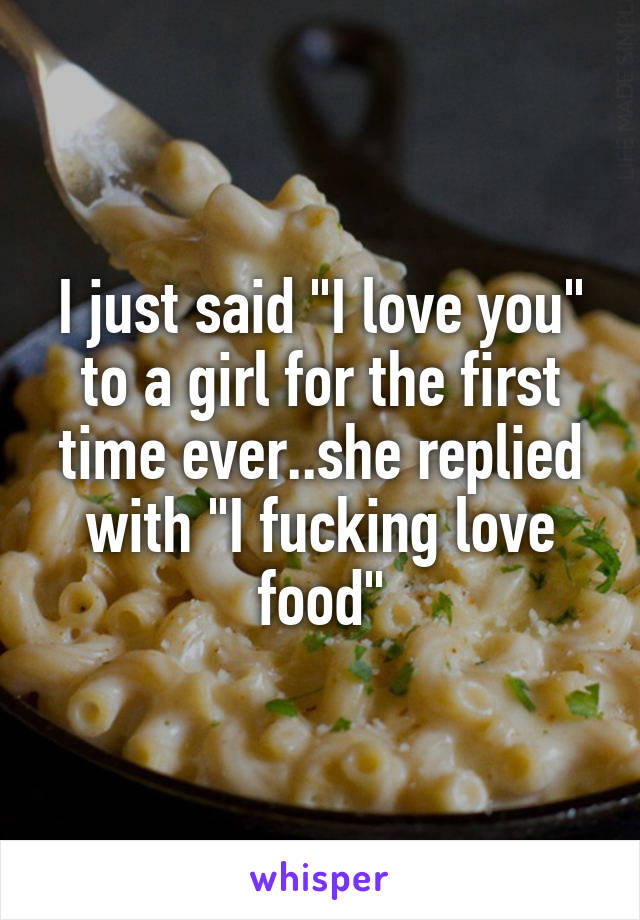 I just said "I love you" to a girl for the first time ever..she replied with "I fucking love food"