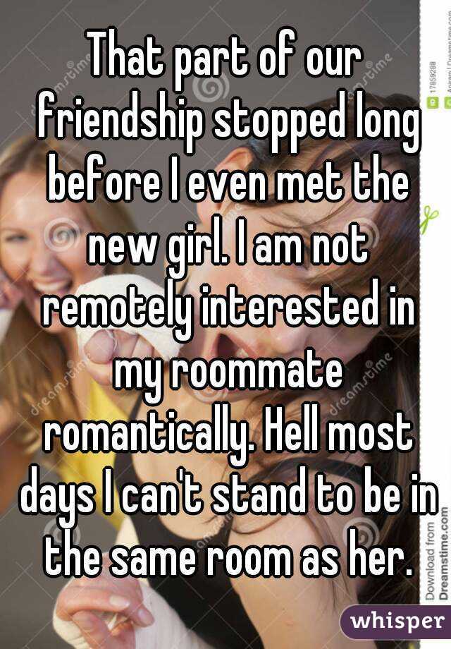 That part of our friendship stopped long before I even met the new girl. I am not remotely interested in my roommate romantically. Hell most days I can't stand to be in the same room as her.