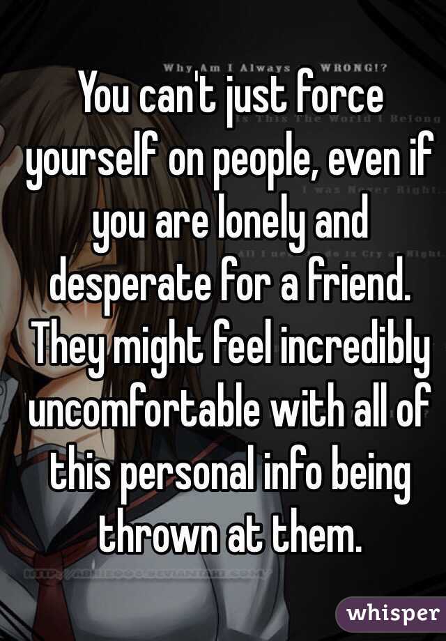 You can't just force yourself on people, even if you are lonely and desperate for a friend. They might feel incredibly uncomfortable with all of this personal info being thrown at them.