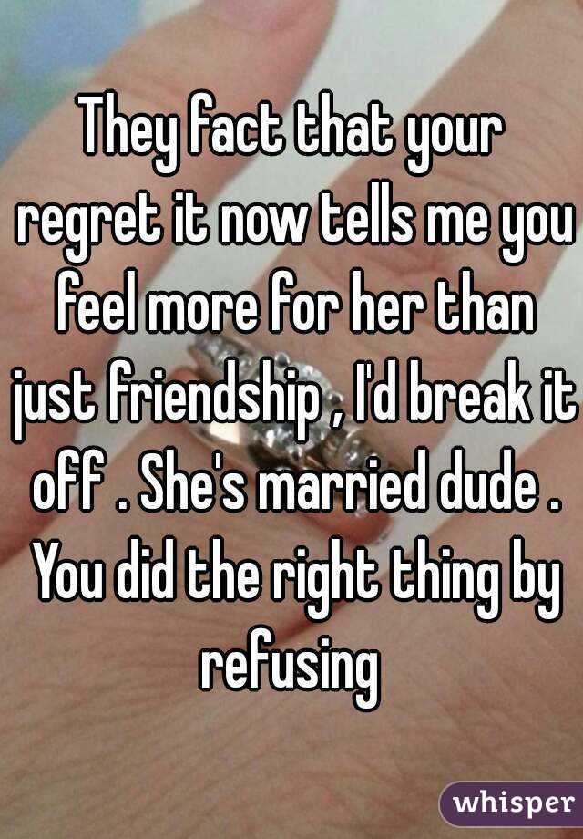 They fact that your regret it now tells me you feel more for her than just friendship , I'd break it off . She's married dude . You did the right thing by refusing 