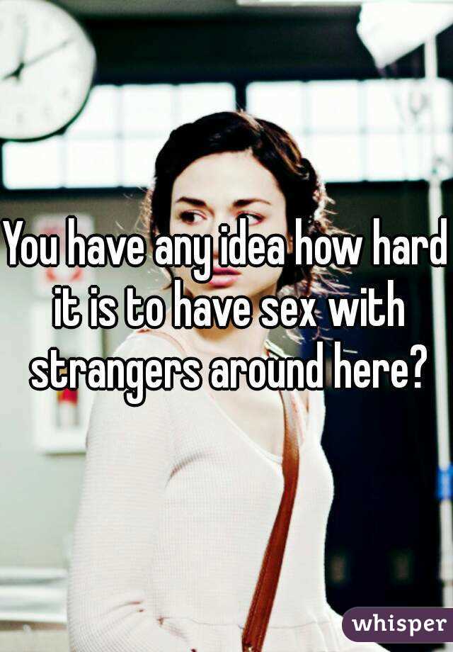 You have any idea how hard it is to have sex with strangers around here?