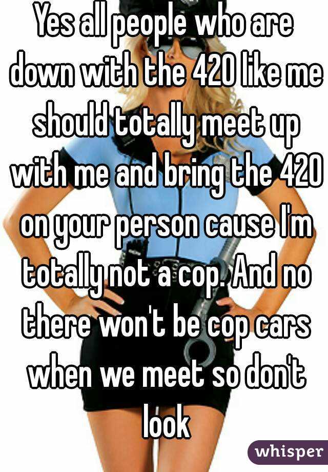 Yes all people who are down with the 420 like me should totally meet up with me and bring the 420 on your person cause I'm totally not a cop. And no there won't be cop cars when we meet so don't look