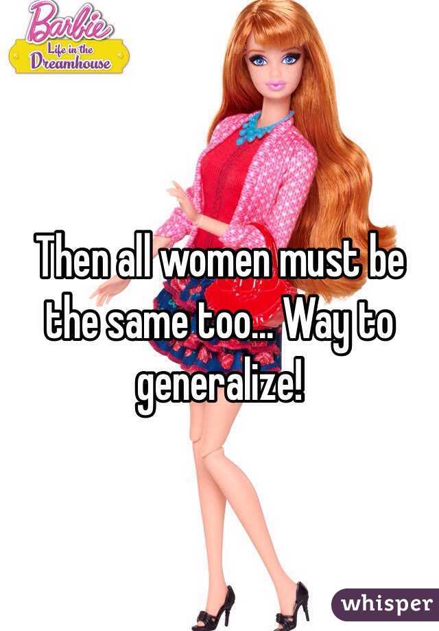 Then all women must be the same too... Way to generalize! 