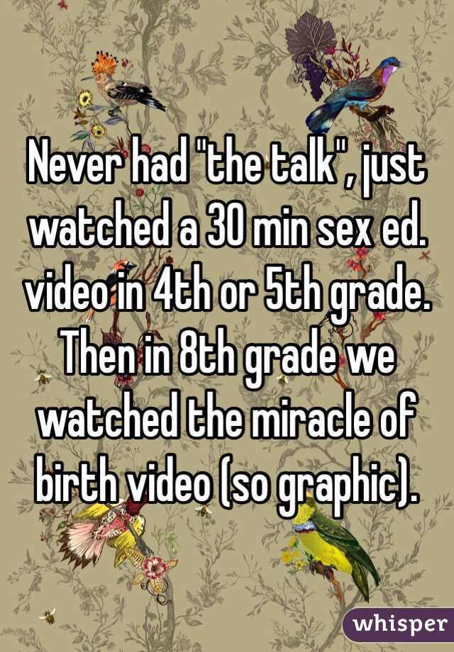 Never had "the talk", just watched a 30 min sex ed. video in 4th or 5th grade. Then in 8th grade we watched the miracle of birth video (so graphic).