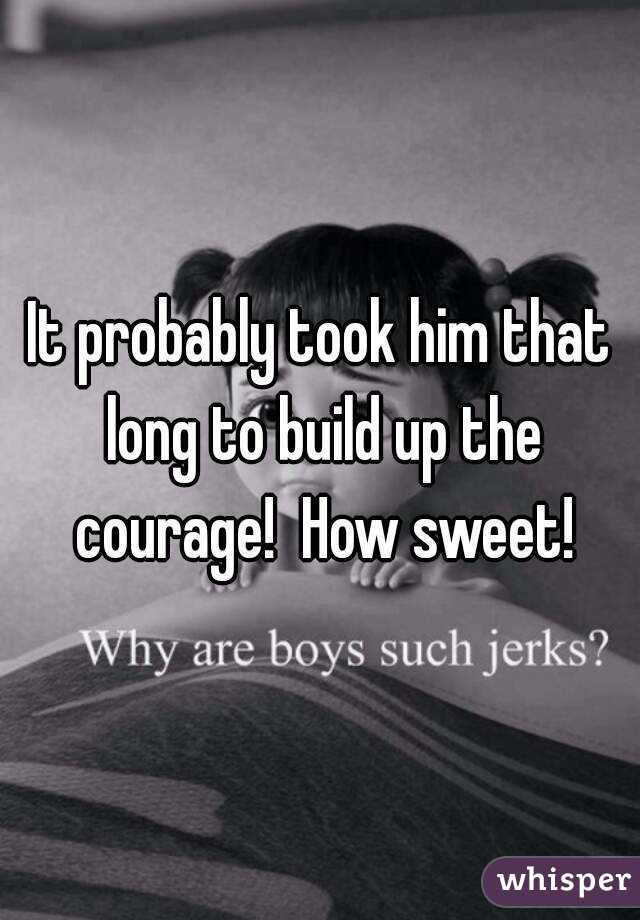 It probably took him that long to build up the courage!  How sweet!