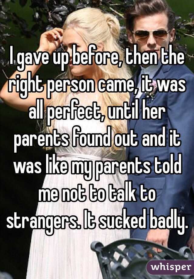 I gave up before, then the right person came, it was all perfect, until her parents found out and it was like my parents told me not to talk to strangers. It sucked badly.