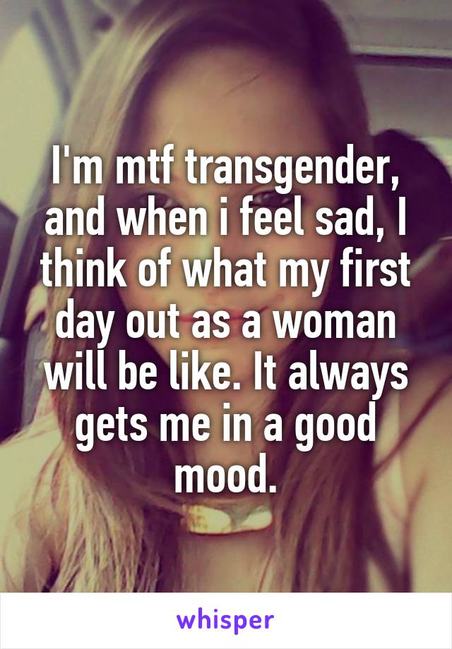 I'm mtf transgender, and when i feel sad, I think of what my first day out as a woman will be like. It always gets me in a good mood.