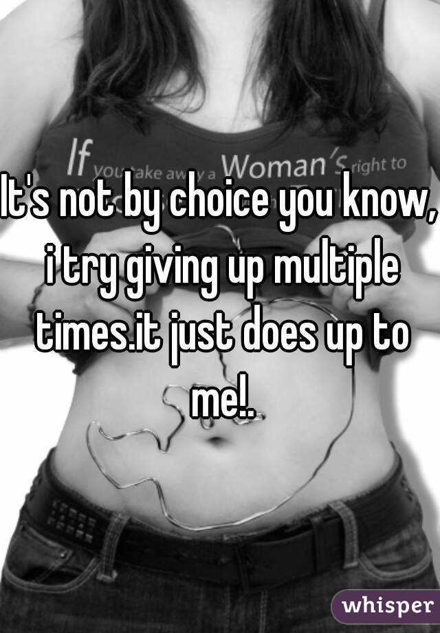 It's not by choice you know, i try giving up multiple times.it just does up to me!.