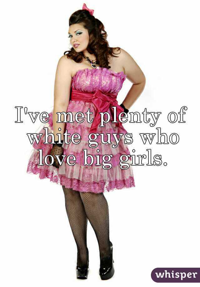 I've met plenty of white guys who love big girls.