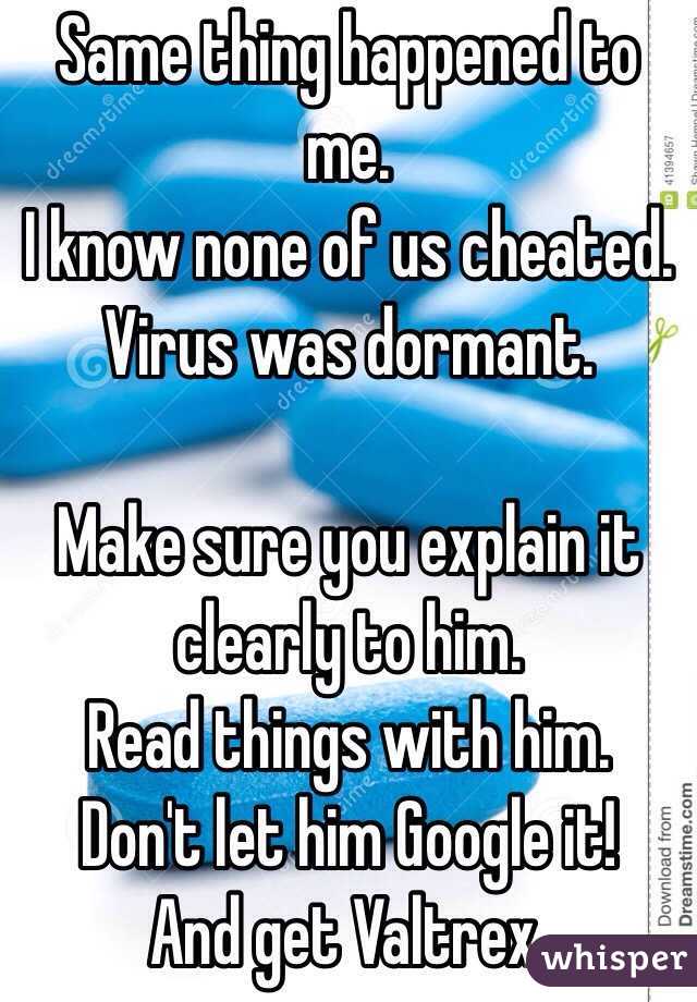 Same thing happened to me. 
I know none of us cheated. Virus was dormant. 

Make sure you explain it clearly to him. 
Read things with him. 
Don't let him Google it!
And get Valtrex. 