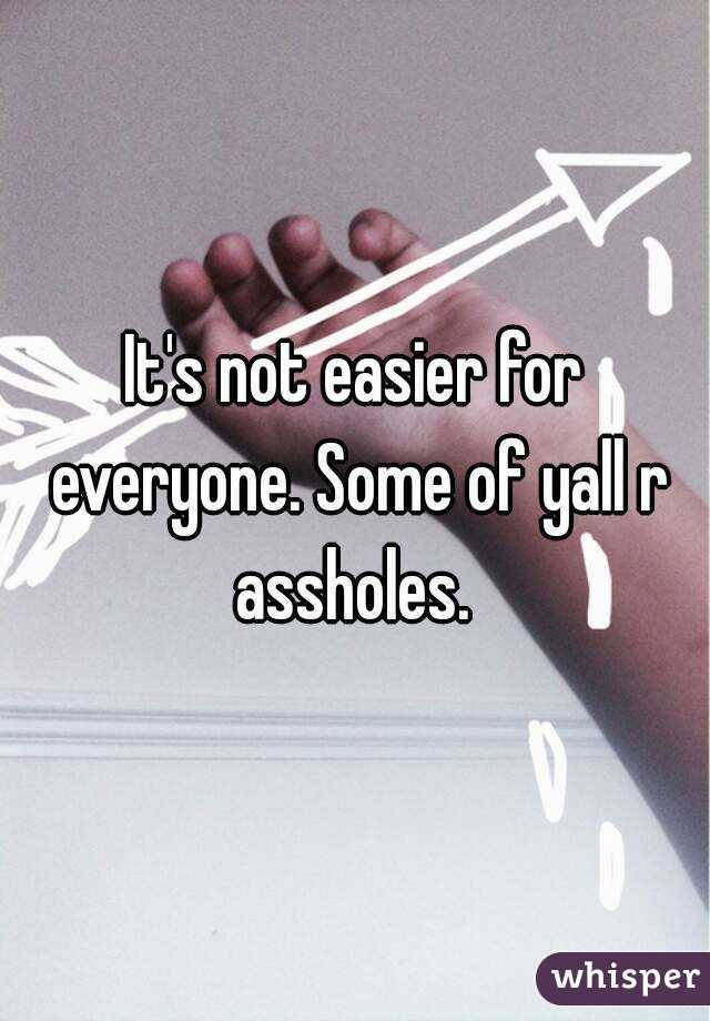 It's not easier for everyone. Some of yall r assholes. 