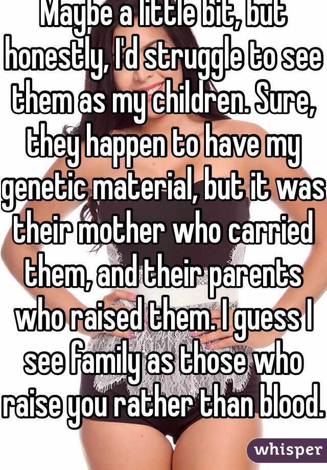 Maybe a little bit, but honestly, I'd struggle to see them as my children. Sure, they happen to have my genetic material, but it was their mother who carried them, and their parents who raised them. I guess I see family as those who raise you rather than blood.