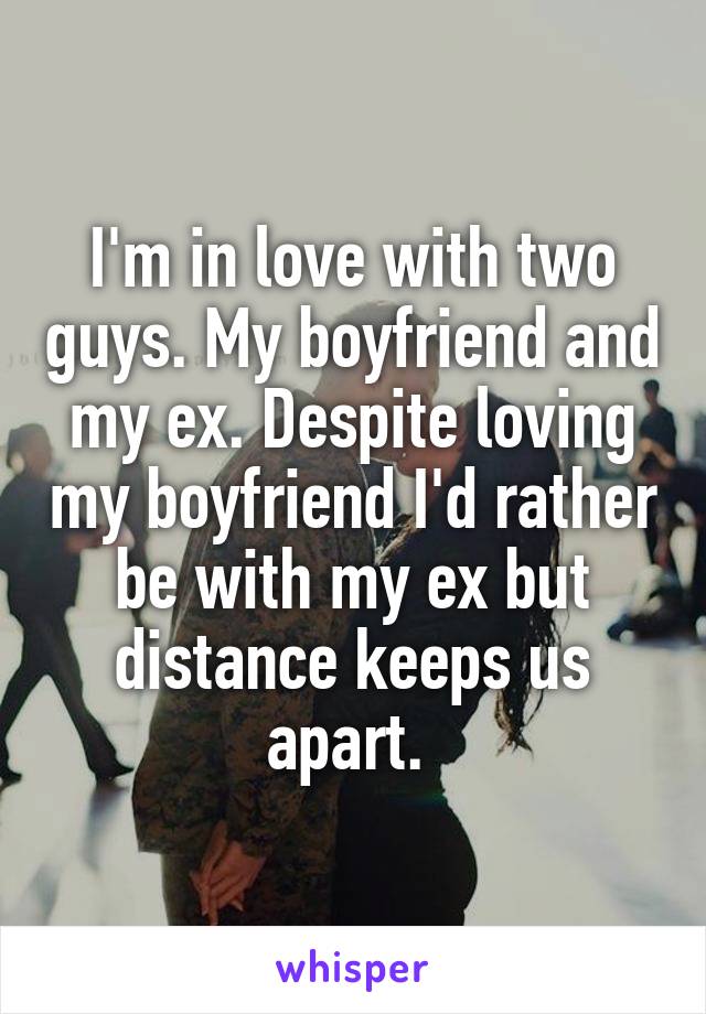 I'm in love with two guys. My boyfriend and my ex. Despite loving my boyfriend I'd rather be with my ex but distance keeps us apart. 