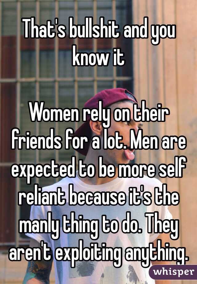 That's bullshit and you know it  

Women rely on their friends for a lot. Men are expected to be more self reliant because it's the manly thing to do. They aren't exploiting anything. 