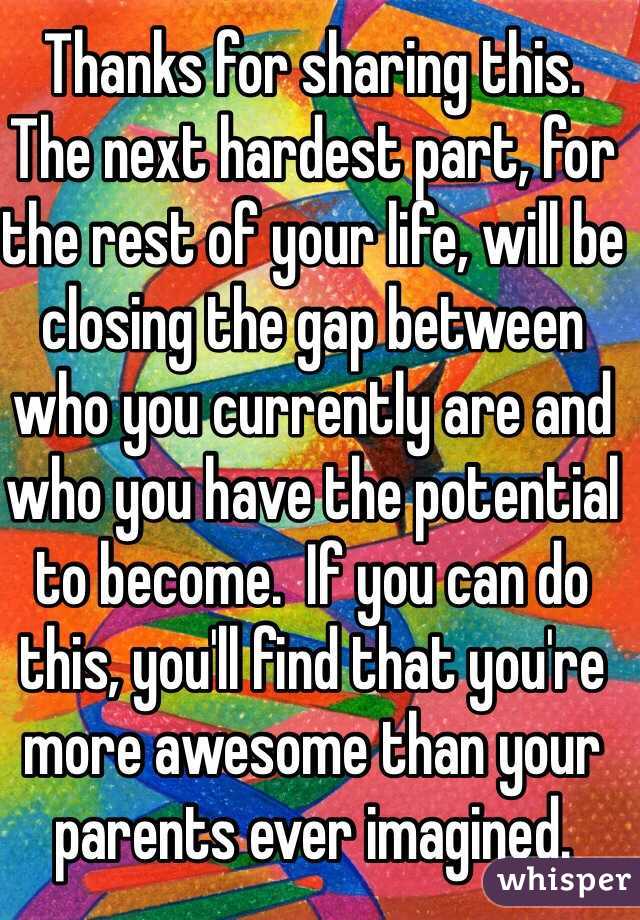 Thanks for sharing this.
The next hardest part, for the rest of your life, will be closing the gap between who you currently are and who you have the potential to become.  If you can do this, you'll find that you're more awesome than your parents ever imagined.