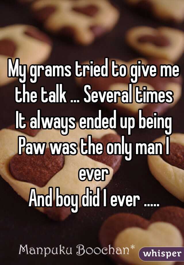 My grams tried to give me the talk ... Several times
It always ended up being 
Paw was the only man I ever
And boy did I ever .....