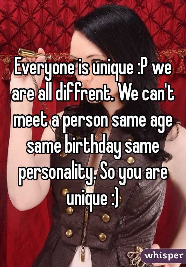 Everyone is unique :P we are all diffrent. We can't meet a person same age same birthday same personality. So you are unique :)