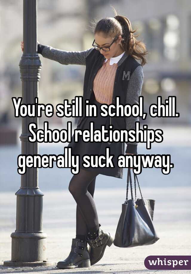 You're still in school, chill. School relationships generally suck anyway.