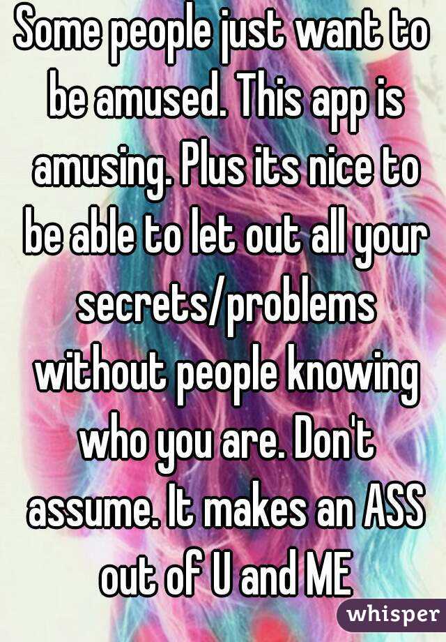 Some people just want to be amused. This app is amusing. Plus its nice to be able to let out all your secrets/problems without people knowing who you are. Don't assume. It makes an ASS out of U and ME