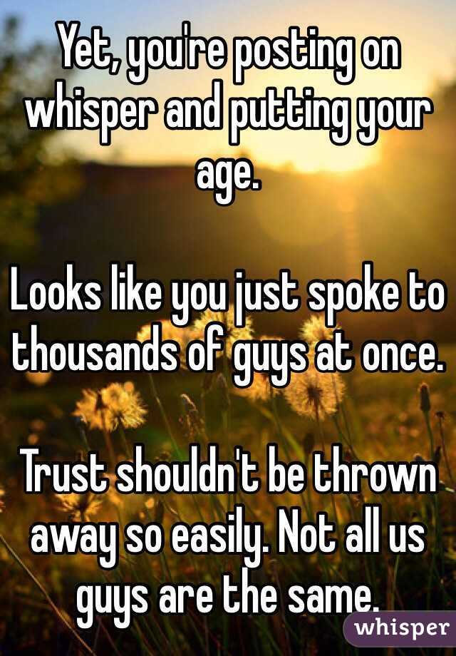 Yet, you're posting on whisper and putting your age. 

Looks like you just spoke to thousands of guys at once. 

Trust shouldn't be thrown away so easily. Not all us guys are the same. 