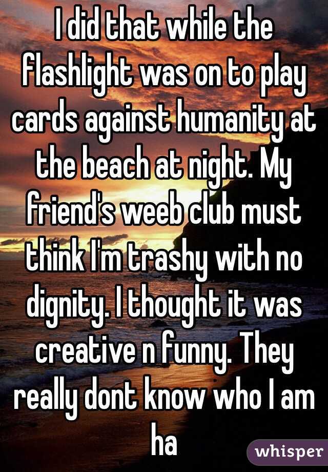 I did that while the flashlight was on to play cards against humanity at the beach at night. My friend's weeb club must think I'm trashy with no dignity. I thought it was creative n funny. They really dont know who I am ha