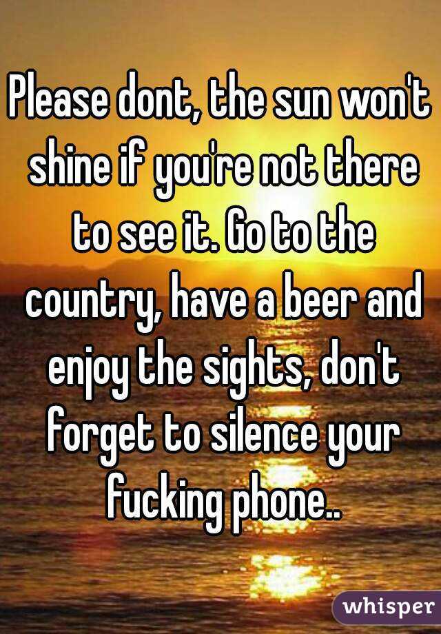 Please dont, the sun won't shine if you're not there to see it. Go to the country, have a beer and enjoy the sights, don't forget to silence your fucking phone..