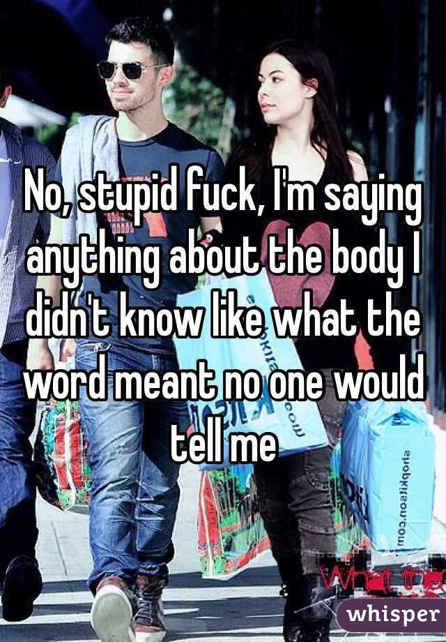 No, stupid fuck, I'm saying anything about the body I didn't know like what the word meant no one would tell me 