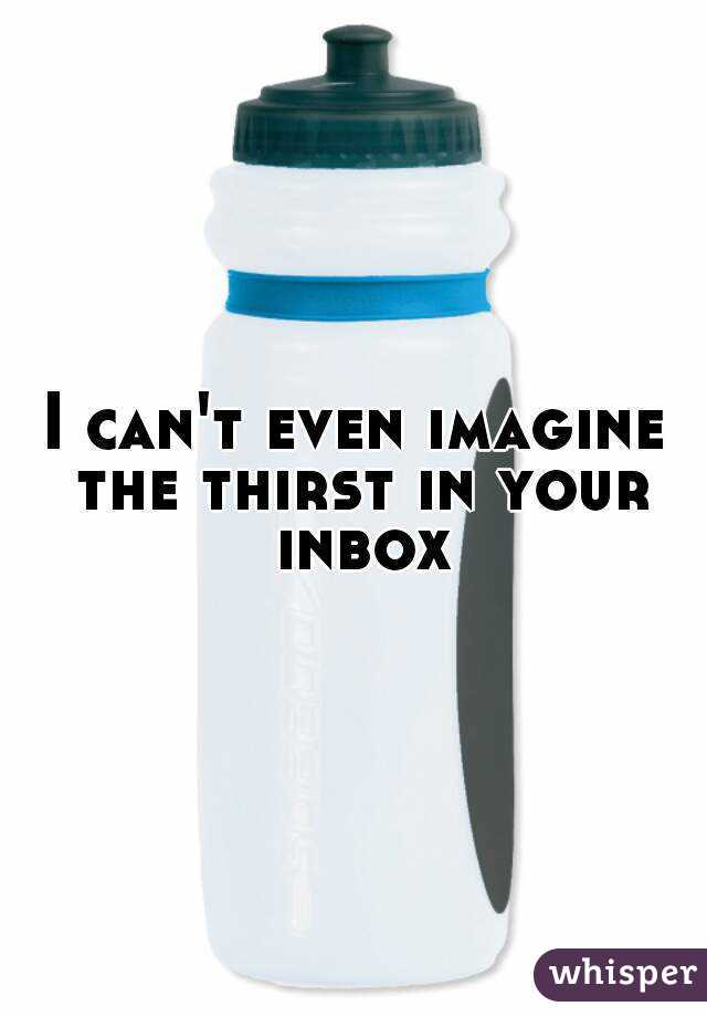 I can't even imagine the thirst in your inbox