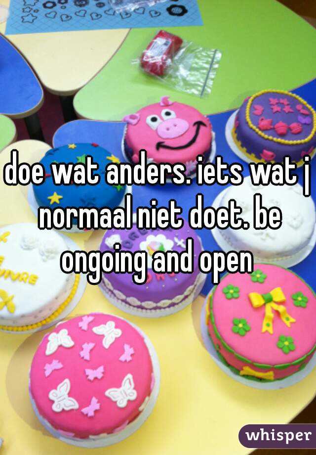 doe wat anders. iets wat j normaal niet doet. be ongoing and open 