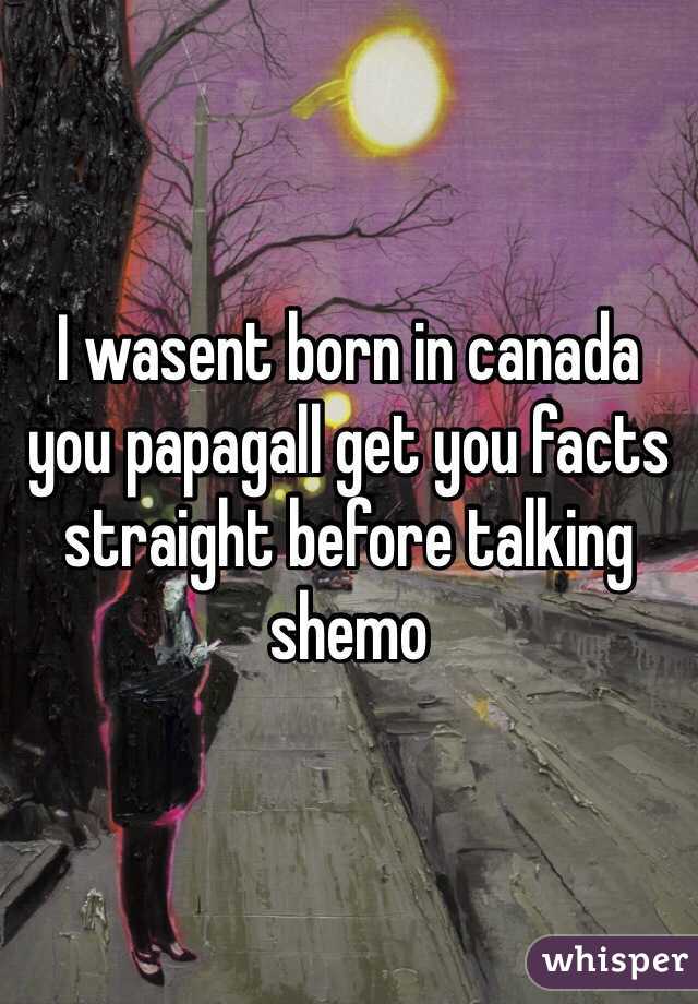 I wasent born in canada you papagall get you facts straight before talking shemo 