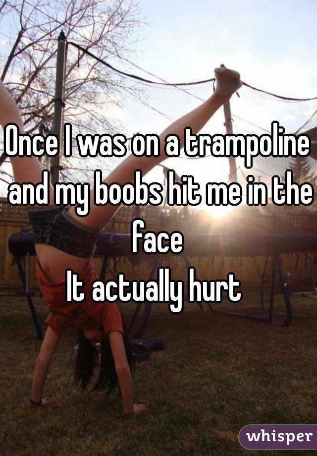 Once I was on a trampoline and my boobs hit me in the face 
It actually hurt 