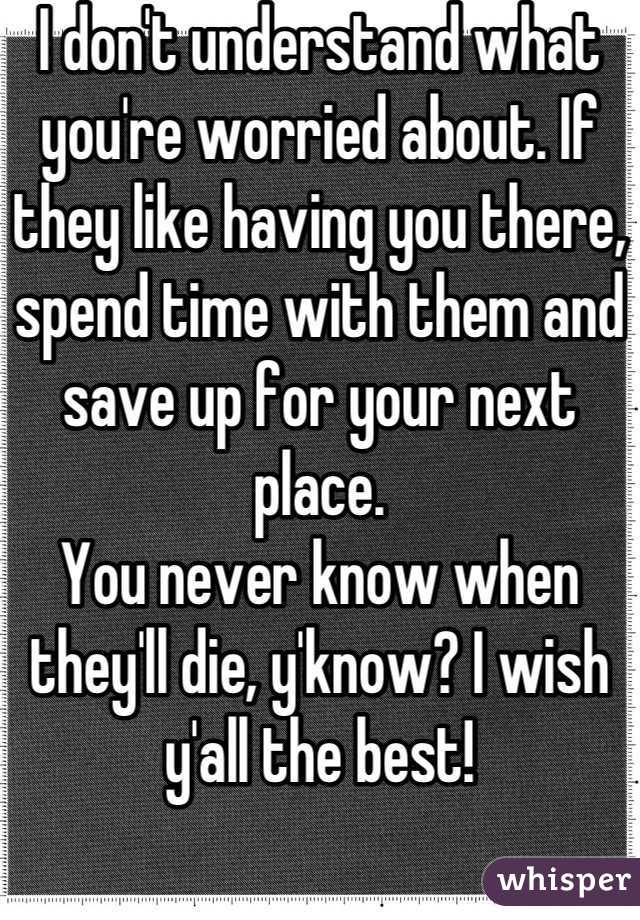 I don't understand what you're worried about. If they like having you there, spend time with them and save up for your next place. 
You never know when they'll die, y'know? I wish y'all the best!