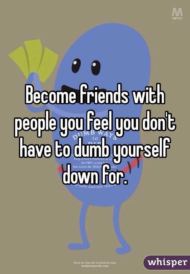 Become friends with people you feel you don't have to dumb yourself down for.