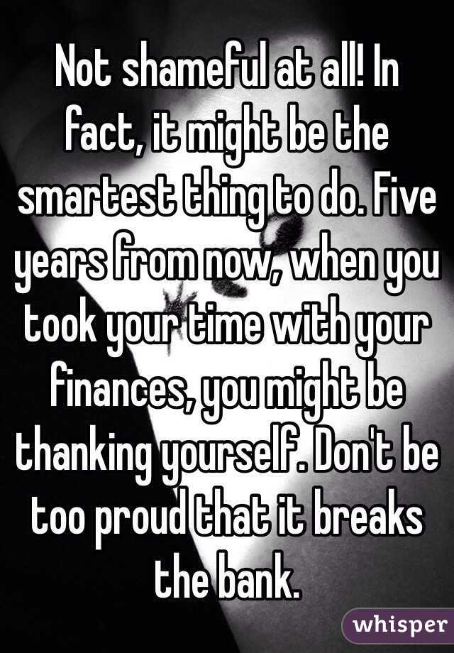 Not shameful at all! In fact, it might be the smartest thing to do. Five years from now, when you took your time with your finances, you might be thanking yourself. Don't be too proud that it breaks the bank.