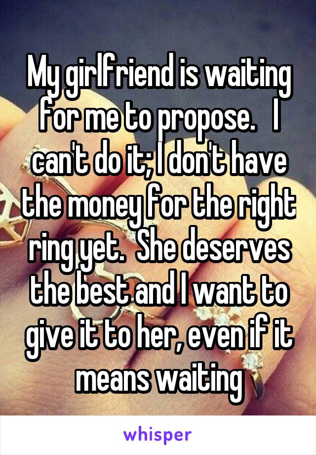 My girlfriend is waiting for me to propose.   I can't do it; I don't have the money for the right ring yet.  She deserves the best and I want to give it to her, even if it means waiting