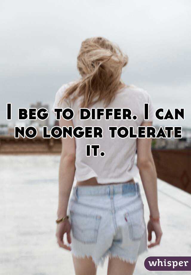 I beg to differ. I can no longer tolerate it. 