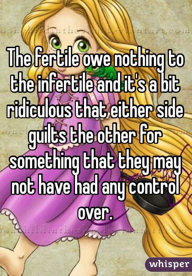 The fertile owe nothing to the infertile and it's a bit ridiculous that either side guilts the other for something that they may not have had any control over.