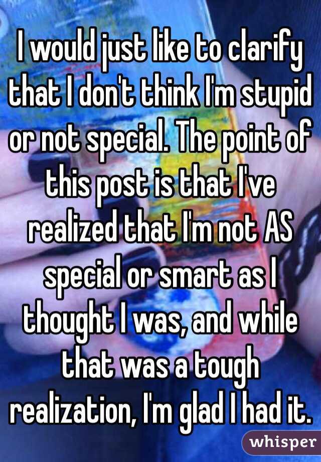 I would just like to clarify that I don't think I'm stupid or not special. The point of this post is that I've realized that I'm not AS special or smart as I thought I was, and while that was a tough realization, I'm glad I had it. 