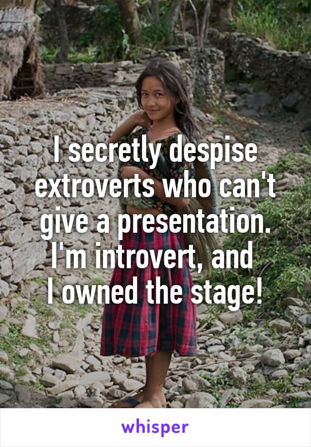 I secretly despise extroverts who can't give a presentation.
I'm introvert, and 
I owned the stage!