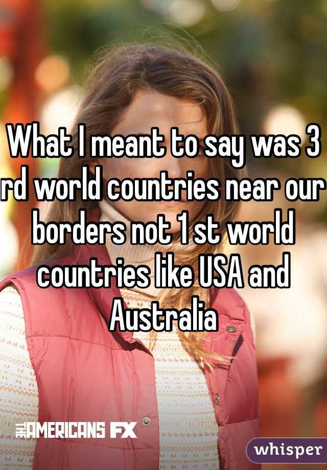 What I meant to say was 3 rd world countries near our borders not 1 st world countries like USA and Australia 
