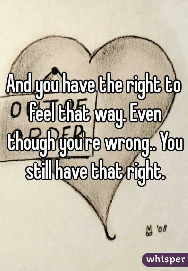 And you have the right to feel that way. Even though you're wrong.. You still have that right.