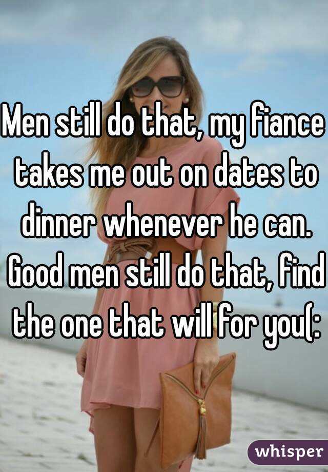 Men still do that, my fiance takes me out on dates to dinner whenever he can. Good men still do that, find the one that will for you(: