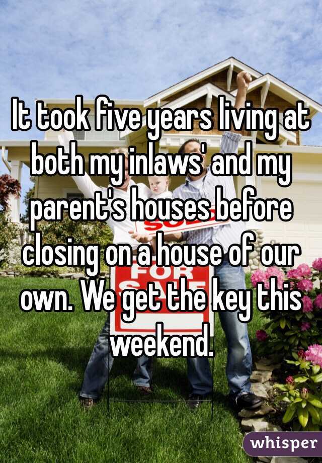 It took five years living at both my inlaws' and my parent's houses before closing on a house of our own. We get the key this weekend. 