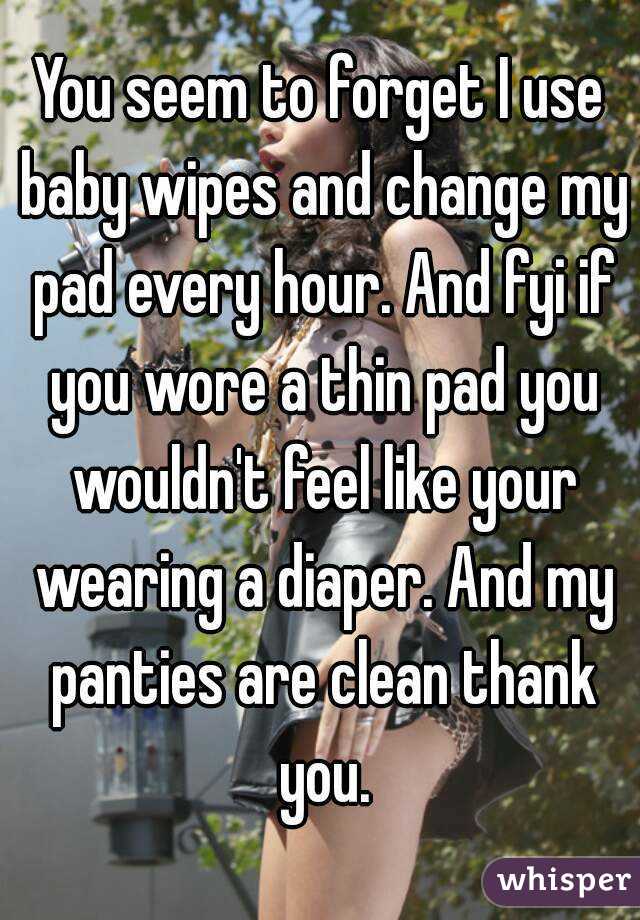 You seem to forget I use baby wipes and change my pad every hour. And fyi if you wore a thin pad you wouldn't feel like your wearing a diaper. And my panties are clean thank you.