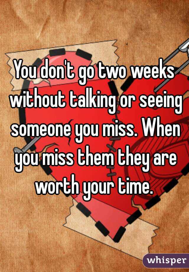 You don't go two weeks without talking or seeing someone you miss. When you miss them they are worth your time. 