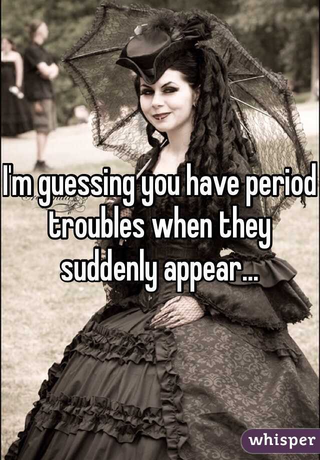 I'm guessing you have period troubles when they suddenly appear...